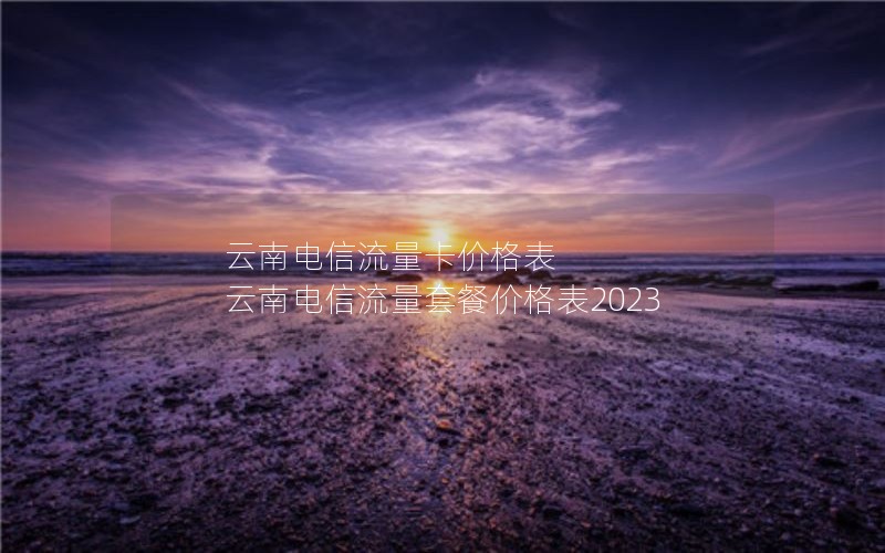 云南电信流量卡价格表 云南电信流量套餐价格表2023