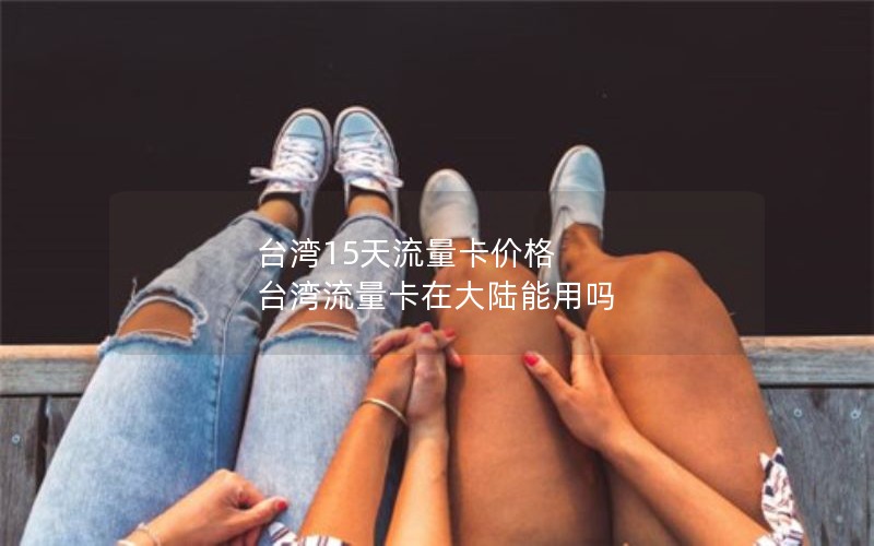台湾15天流量卡价格 台湾流量卡在大陆能用吗