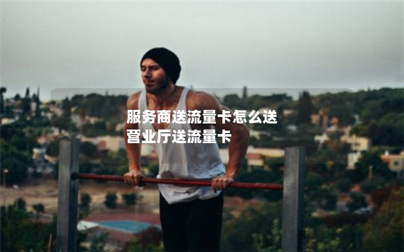 服务商送流量卡怎么送 营业厅送流量卡