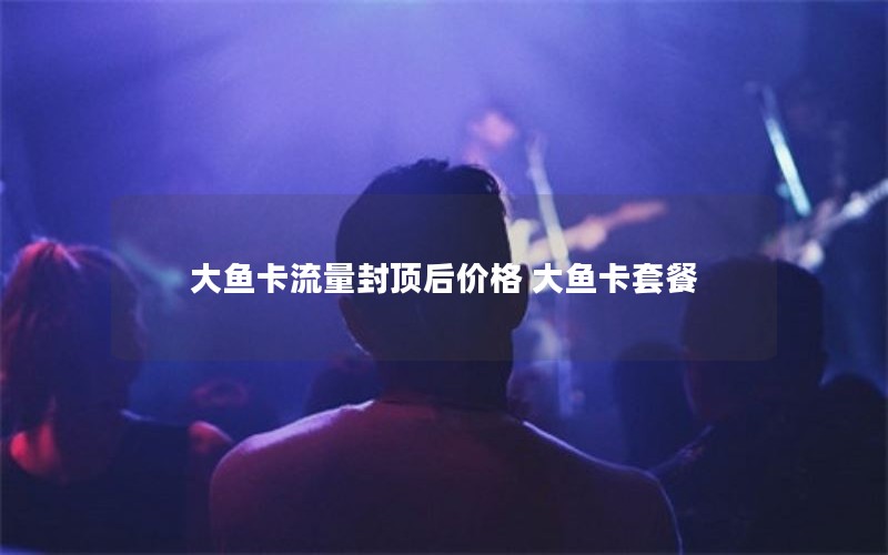 大鱼卡流量封顶后价格 大鱼卡套餐
