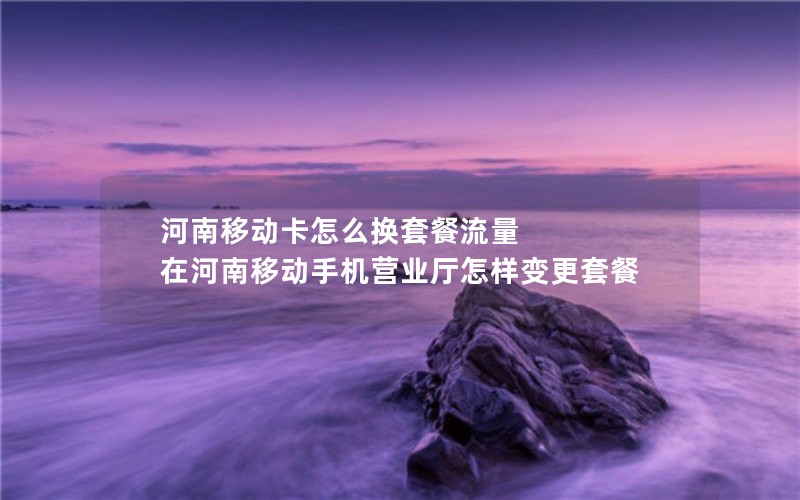 河南移动卡怎么换套餐流量 在河南移动手机营业厅怎样变更套餐