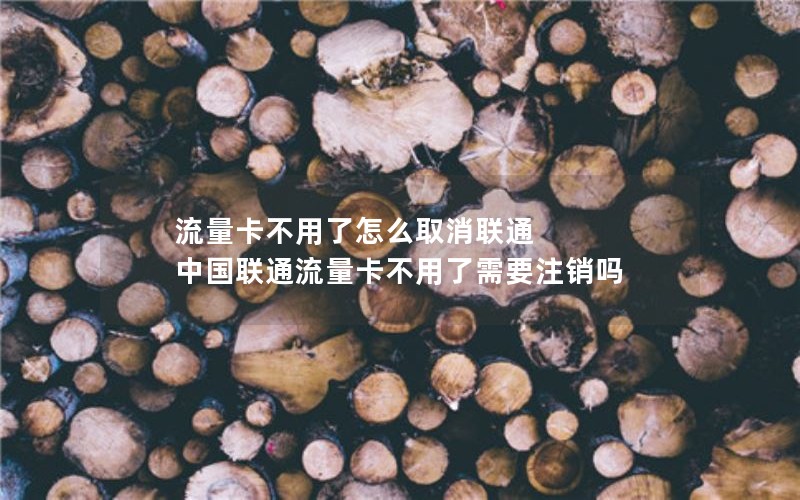 流量卡不用了怎么取消联通 中国联通流量卡不用了需要注销吗