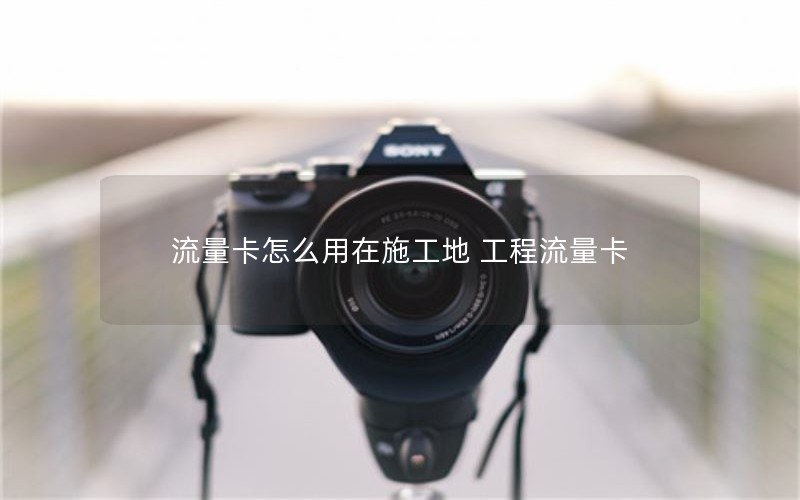 流量卡怎么用在施工地 工程流量卡