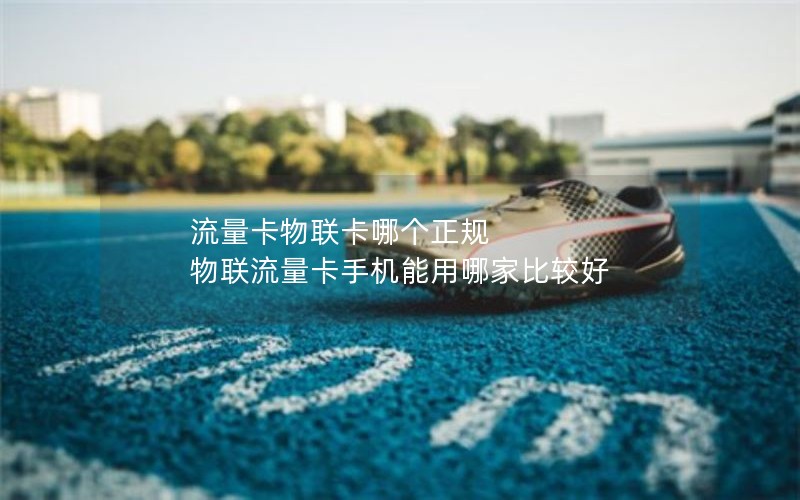 流量卡物联卡哪个正规 物联流量卡手机能用哪家比较好