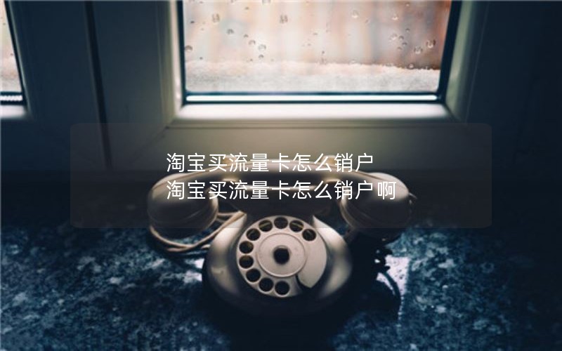 淘宝买流量卡怎么销户 淘宝买流量卡怎么销户啊