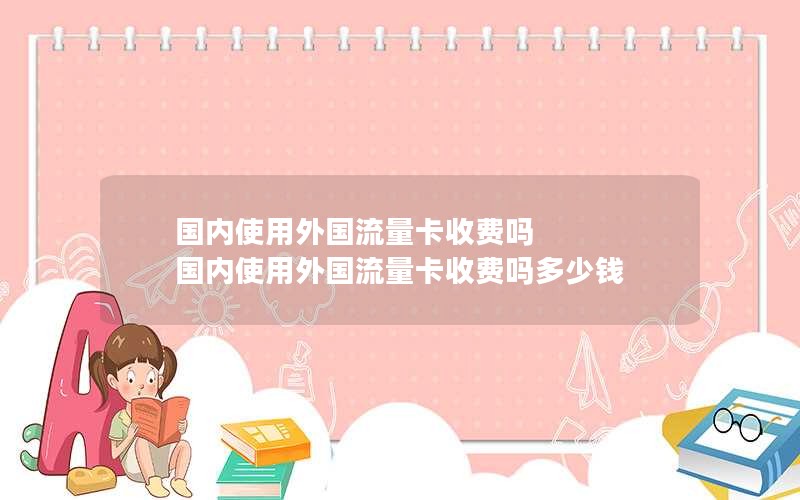 国内使用外国流量卡收费吗 国内使用外国流量卡收费吗多少钱