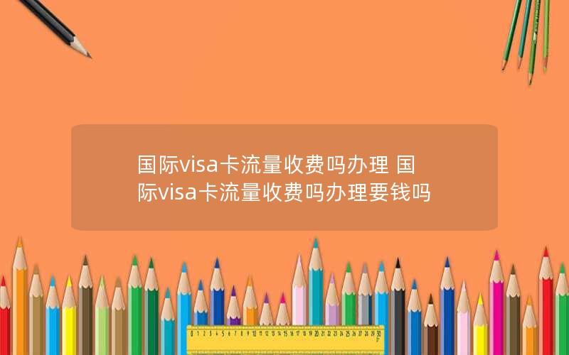 国际visa卡流量收费吗办理 国际visa卡流量收费吗办理要钱吗