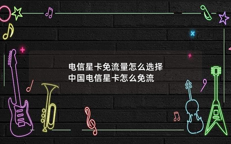 电信星卡免流量怎么选择 中国电信星卡怎么免流