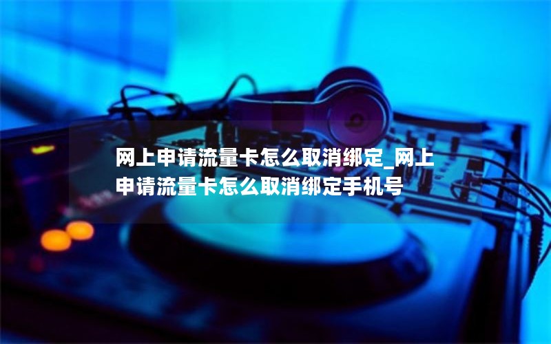 网上申请流量卡怎么取消绑定_网上申请流量卡怎么取消绑定手机号