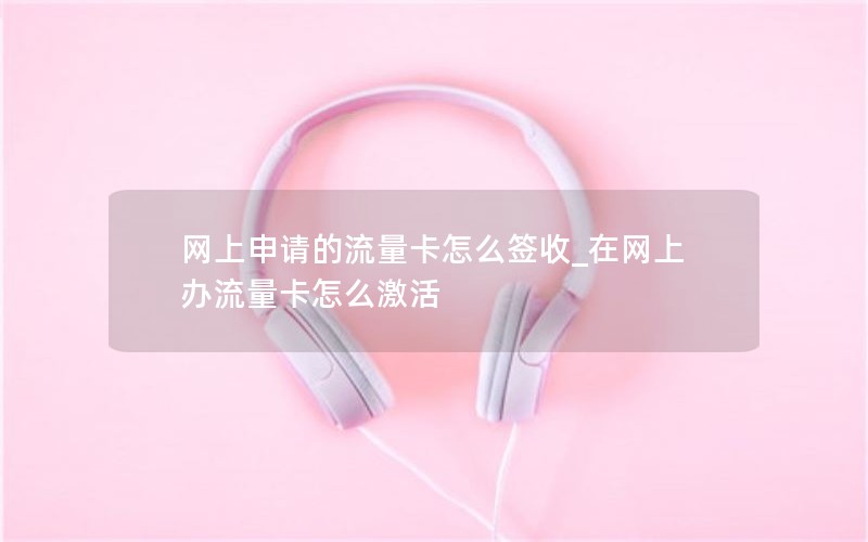 网上申请的流量卡怎么签收_在网上办流量卡怎么激活