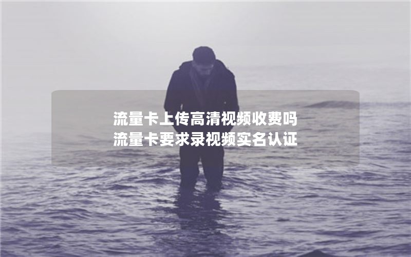 流量卡上传高清视频收费吗 流量卡要求录视频实名认证