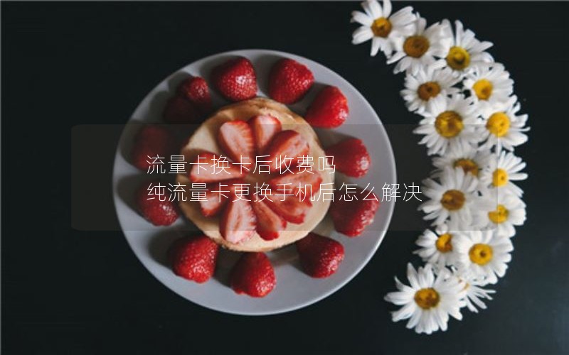 流量卡换卡后收费吗 纯流量卡更换手机后怎么解决
