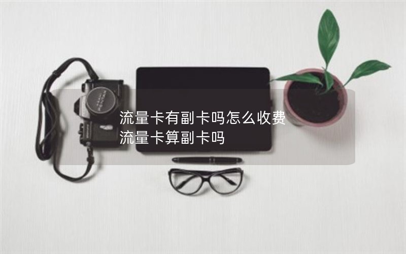 流量卡有副卡吗怎么收费 流量卡算副卡吗