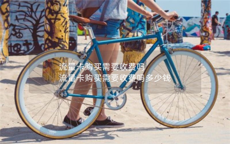 流量卡购买需要收费吗 流量卡购买需要收费吗多少钱