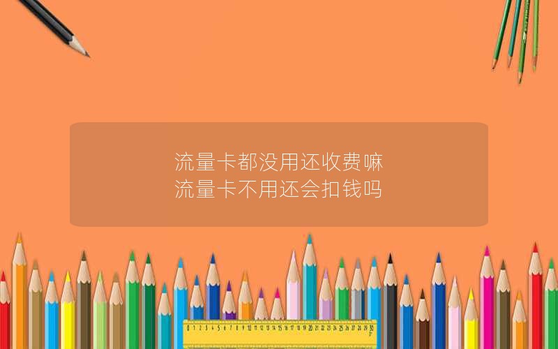 流量卡都没用还收费嘛 流量卡不用还会扣钱吗