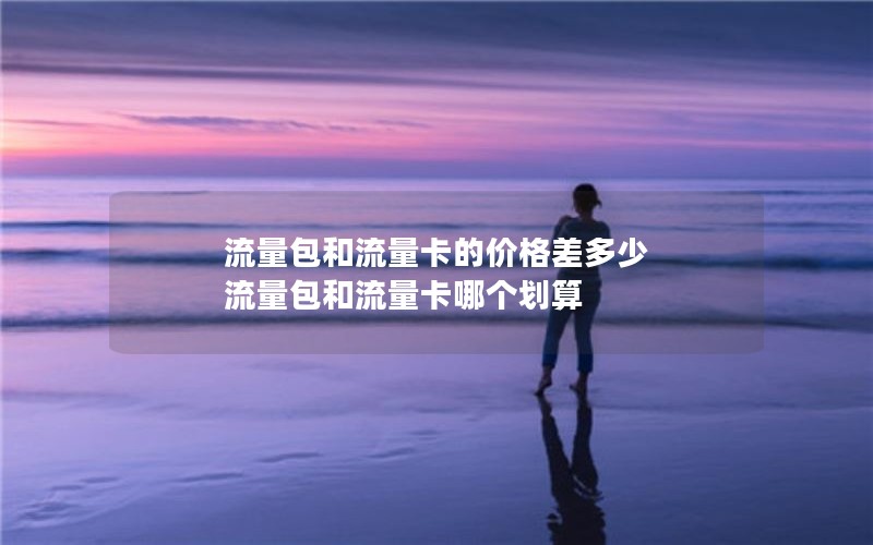 流量包和流量卡的价格差多少 流量包和流量卡哪个划算