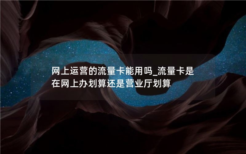 网上运营的流量卡能用吗_流量卡是在网上办划算还是营业厅划算