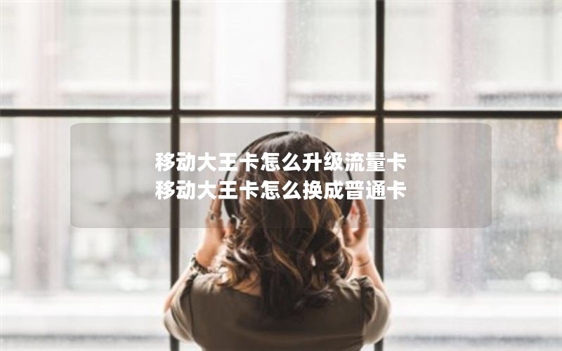 移动大王卡怎么升级流量卡 移动大王卡怎么换成普通卡 移动大王卡怎么升级流量卡 移动大王卡怎么换成普通卡