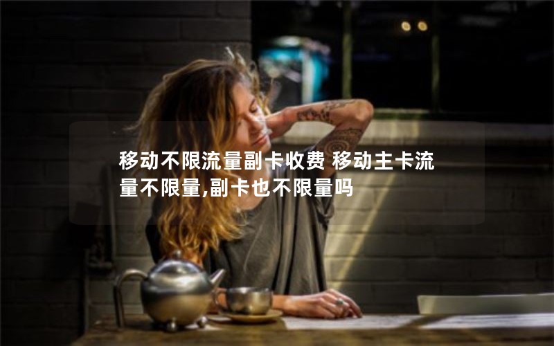 移动不限流量副卡收费 移动主卡流量不限量,副卡也不限量吗