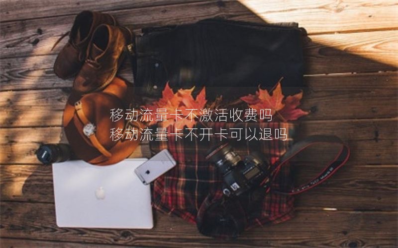移动流量卡不激活收费吗 移动流量卡不开卡可以退吗