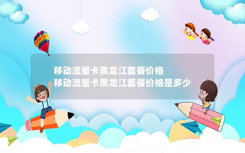 移动流量卡黑龙江套餐价格 移动流量卡黑龙江套餐价格是多少