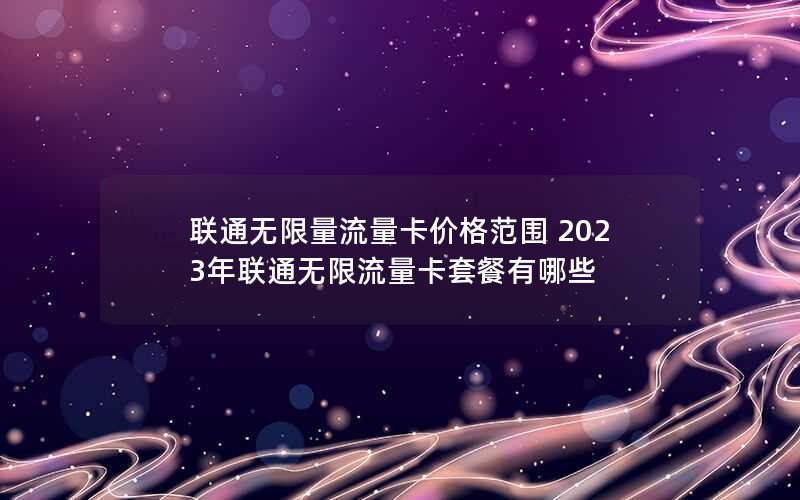 联通无限量流量卡价格范围 2023年联通无限流量卡套餐有哪些