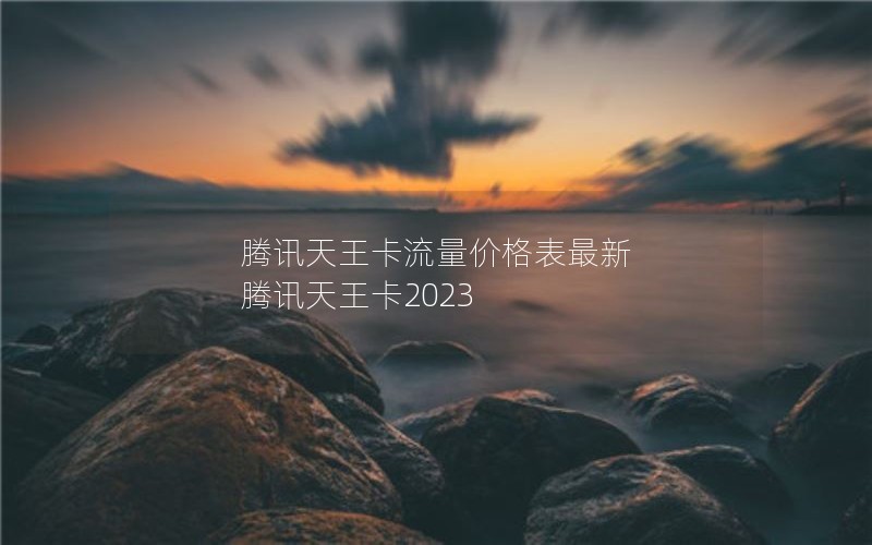 腾讯天王卡流量价格表最新 腾讯天王卡2023