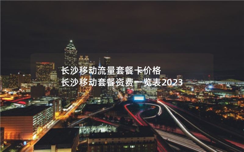 长沙移动流量套餐卡价格 长沙移动套餐资费一览表2023