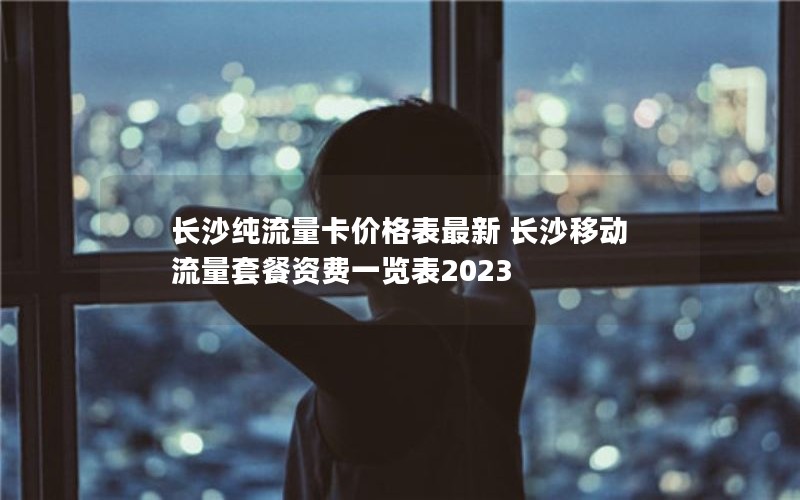 长沙纯流量卡价格表最新 长沙移动流量套餐资费一览表2023