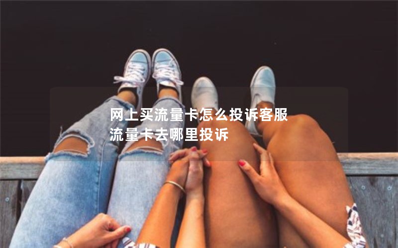 网上买流量卡怎么投诉客服 流量卡去哪里投诉