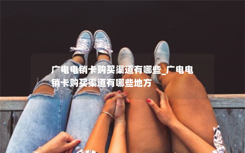 广电电销卡购买渠道有哪些_广电电销卡购买渠道有哪些地方