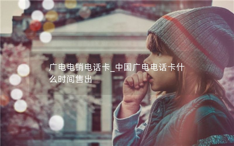 广电电销电话卡_中国广电电话卡什么时间售出
