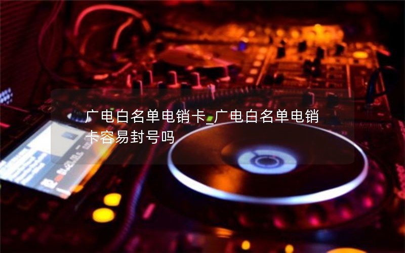 广电白名单电销卡_广电白名单电销卡容易封号吗