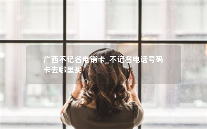 广西不记名电销卡_不记名电话号码卡去哪里买