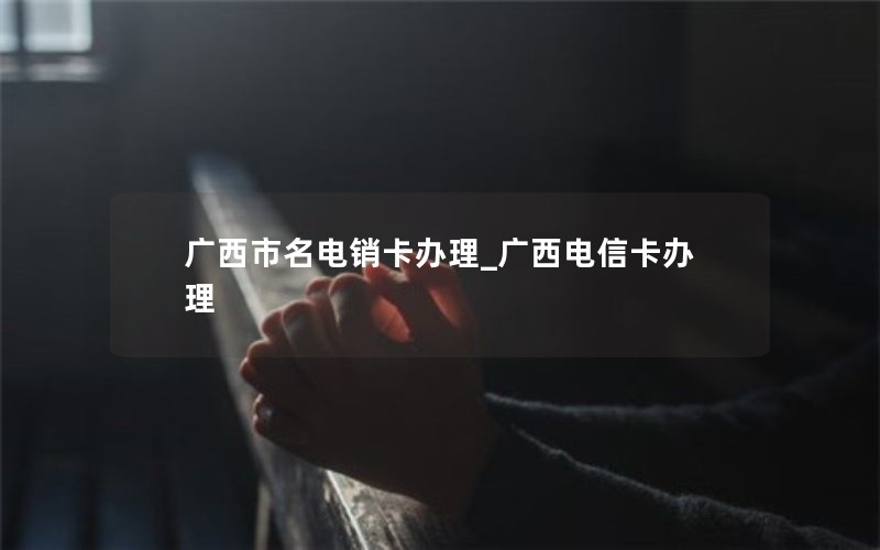 广西市名电销卡办理_广西电信卡办理