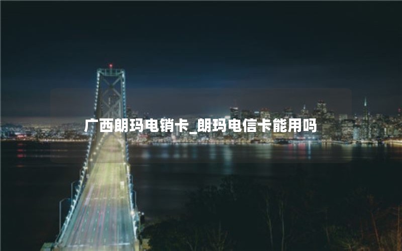 广西朗玛电销卡_朗玛电信卡能用吗