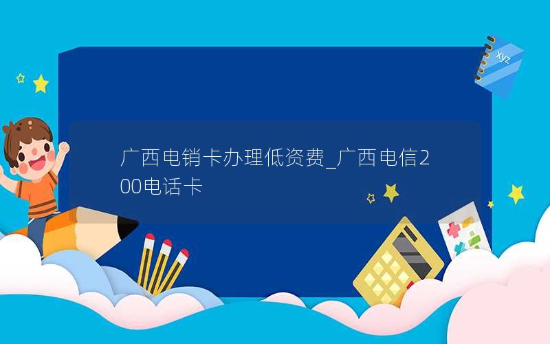 广西电销卡办理低资费_广西电信200电话卡