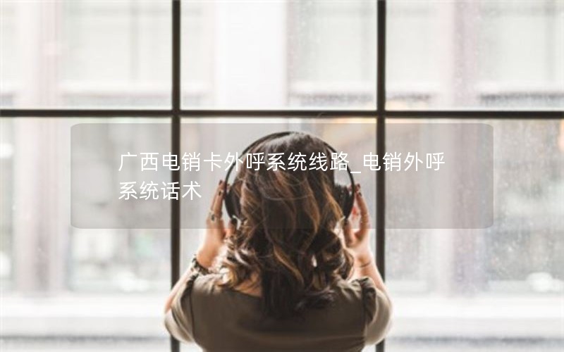 广西电销卡外呼系统线路_电销外呼系统话术