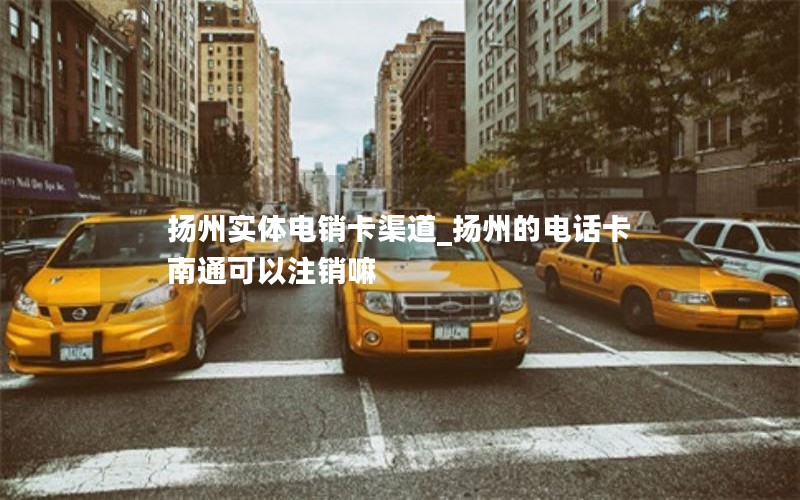 扬州实体电销卡渠道_扬州的电话卡南通可以注销嘛