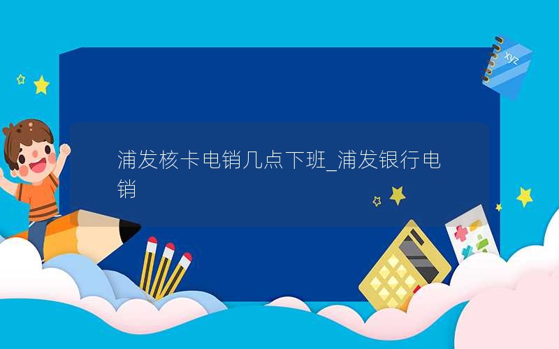 浦发核卡电销几点下班_浦发银行电销