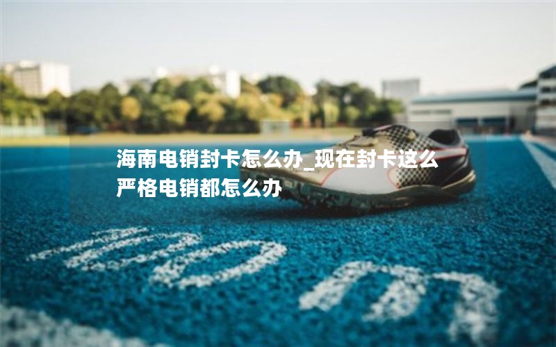 海南电销封卡怎么办_现在封卡这么严格电销都怎么办