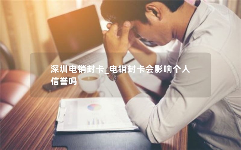 深圳电销封卡_电销封卡会影响个人信誉吗