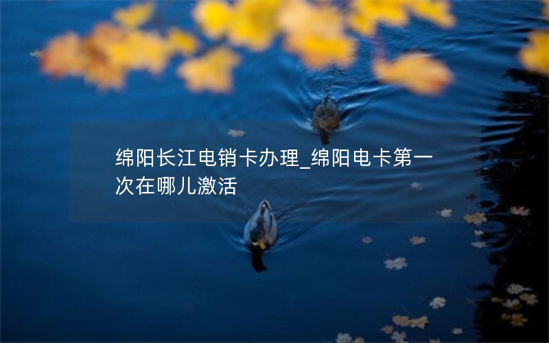 绵阳长江电销卡办理_绵阳电卡第一次在哪儿激活